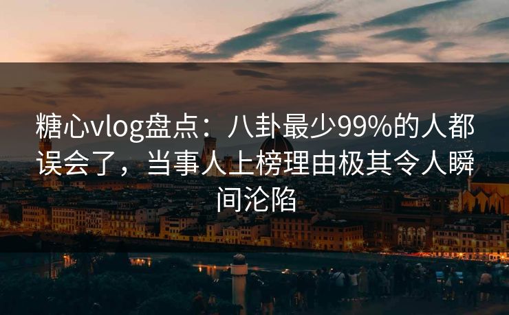 糖心vlog盘点：八卦最少99%的人都误会了，当事人上榜理由极其令人瞬间沦陷