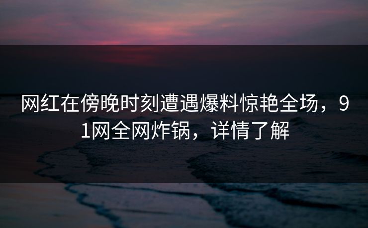 网红在傍晚时刻遭遇爆料惊艳全场，91网全网炸锅，详情了解