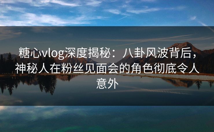 糖心vlog深度揭秘:八卦风波背后,神秘人在粉丝见面会的角色彻底令人意外 糖心vlog深度揭秘:八卦风波背后,神秘人在粉丝见面会的角色彻底令人意外