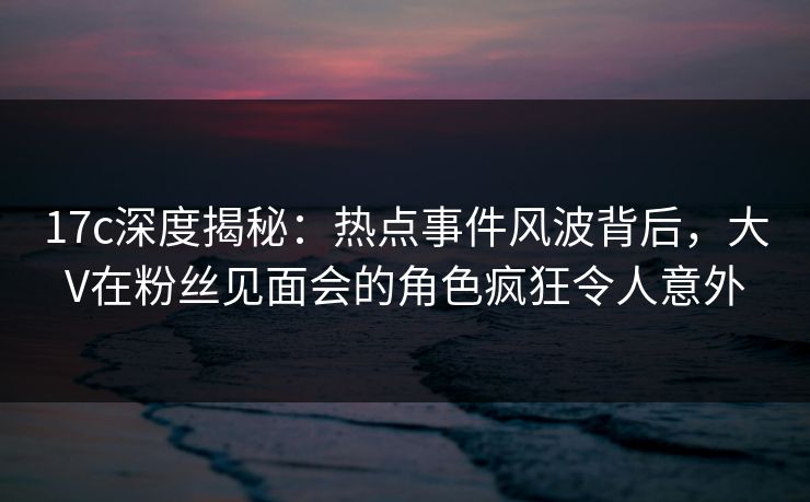 17c深度揭秘：热点事件风波背后，大V在粉丝见面会的角色疯狂令人意外