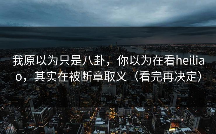 我原以为只是八卦，你以为在看heiliao，其实在被断章取义（看完再决定）