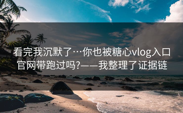 看完我沉默了…你也被糖心vlog入口官网带跑过吗?——我整理了证据链