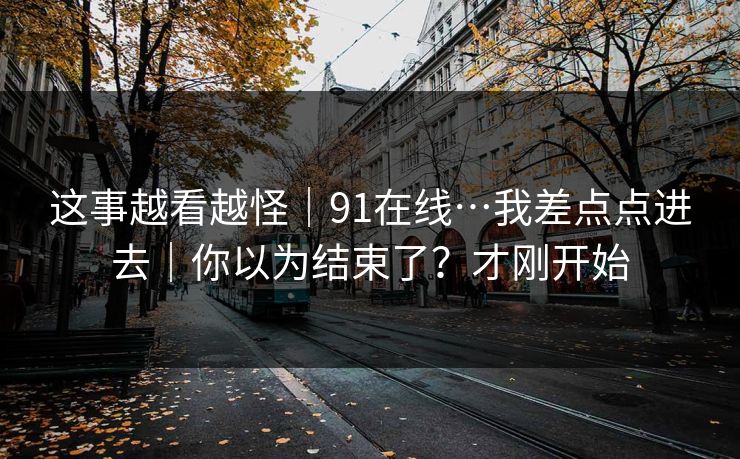 这事越看越怪｜91在线…我差点点进去｜你以为结束了？才刚开始