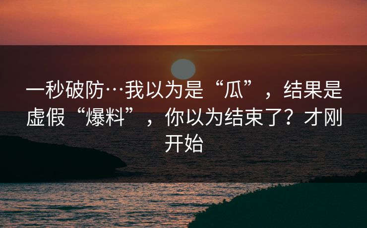 一秒破防…我以为是“瓜”，结果是虚假“爆料”，你以为结束了？才刚开始