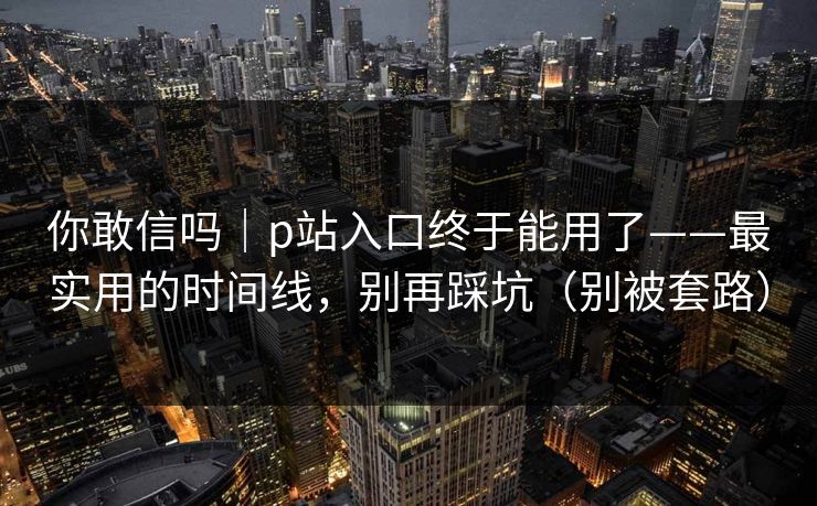 你敢信吗｜p站入口终于能用了——最实用的时间线，别再踩坑（别被套路）