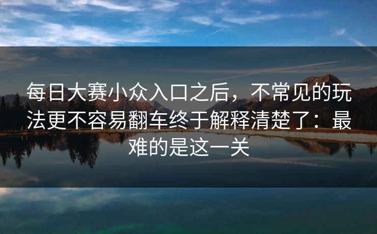 每日大赛小众入口之后,不常见的玩法更不容易翻车终于解释清楚了:最难的是这一关 每日大赛小众入口之后,不常见的玩法更不容易翻车终于解释清楚了:最难的是这一关