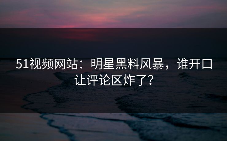 51视频网站:明星黑料风暴,谁开口让评论区炸了? 51视频网站:明星黑料风暴,谁开口让评论区炸了?