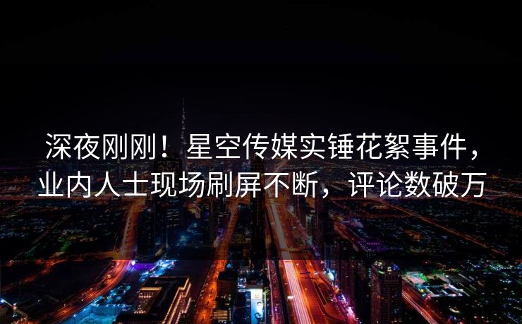 深夜刚刚！星空传媒实锤花絮事件，业内人士现场刷屏不断，评论数破万