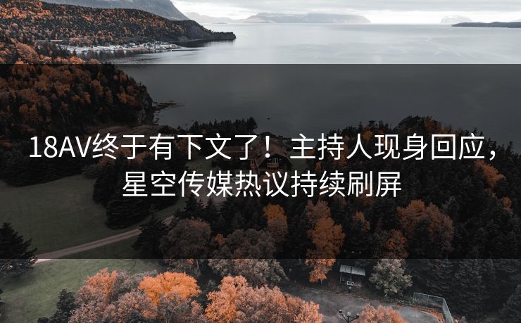 18AV终于有下文了！主持人现身回应，星空传媒热议持续刷屏