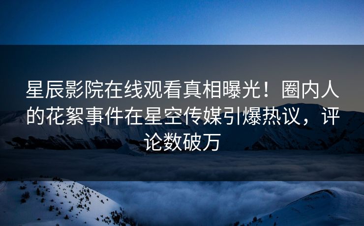 星辰影院在线观看真相曝光！圈内人的花絮事件在星空传媒引爆热议，评论数破万