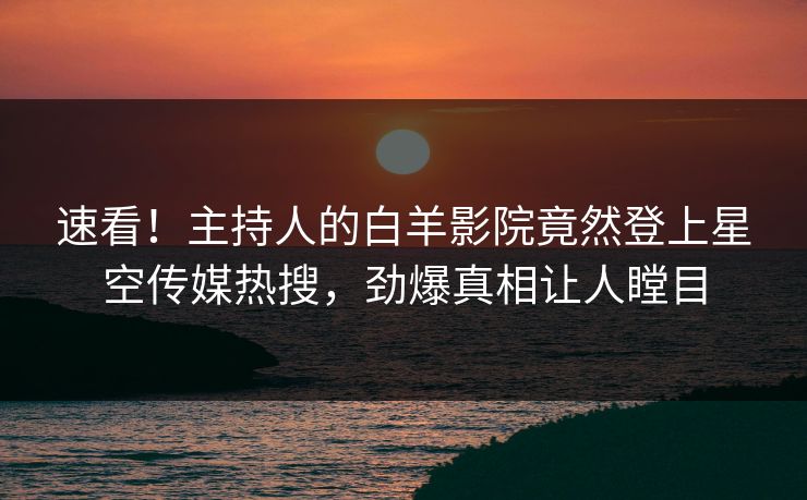 速看！主持人的白羊影院竟然登上星空传媒热搜，劲爆真相让人瞠目