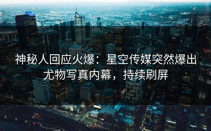 神秘人回应火爆：星空传媒突然爆出尤物写真内幕，持续刷屏