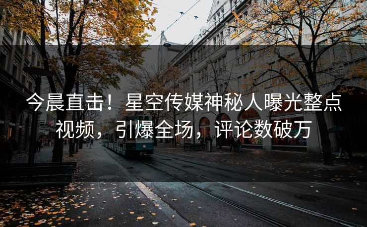 今晨直击！星空传媒神秘人曝光整点视频，引爆全场，评论数破万