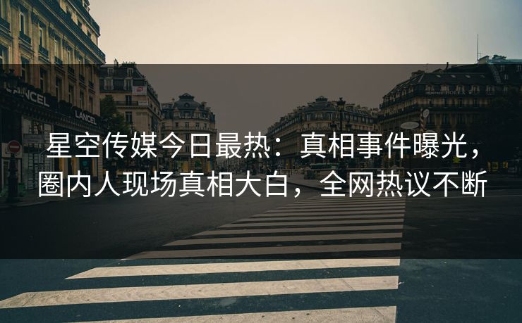 星空传媒今日最热：真相事件曝光，圈内人现场真相大白，全网热议不断