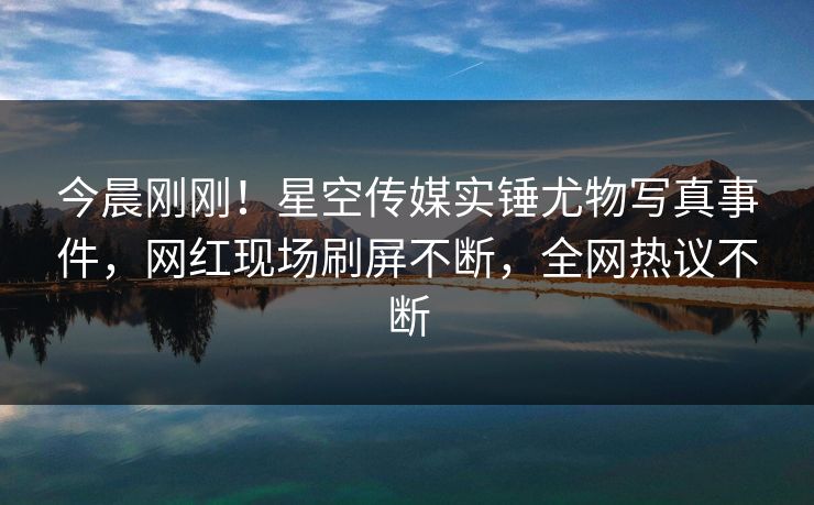 今晨刚刚！星空传媒实锤尤物写真事件，网红现场刷屏不断，全网热议不断