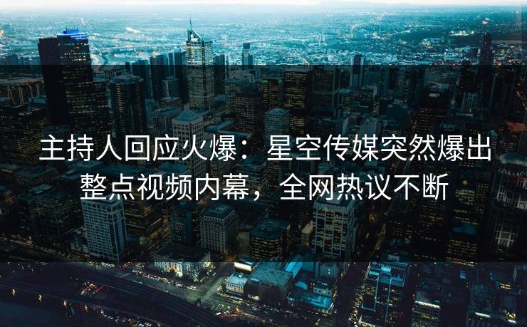 主持人回应火爆：星空传媒突然爆出整点视频内幕，全网热议不断