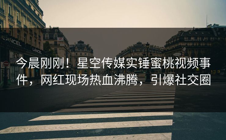 今晨刚刚！星空传媒实锤蜜桃视频事件，网红现场热血沸腾，引爆社交圈