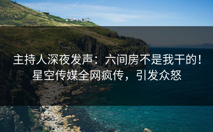 主持人深夜发声：六间房不是我干的！星空传媒全网疯传，引发众怒