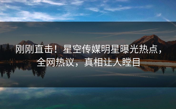 刚刚直击！星空传媒明星曝光热点，全网热议，真相让人瞠目