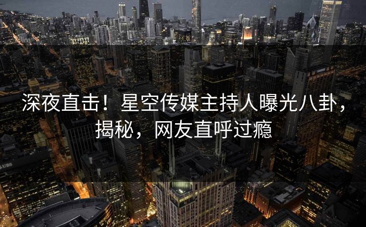 深夜直击！星空传媒主持人曝光八卦，揭秘，网友直呼过瘾