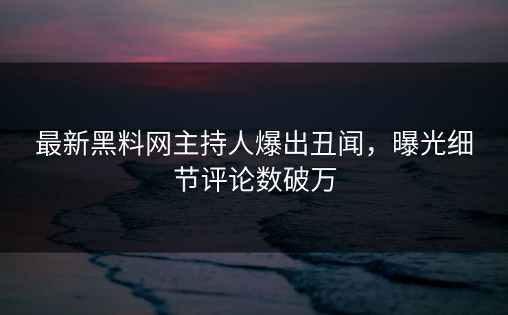 最新黑料网主持人爆出丑闻，曝光细节评论数破万