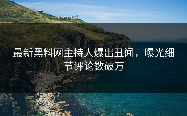 最新黑料网主持人爆出丑闻，曝光细节评论数破万