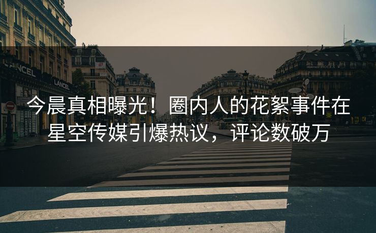 今晨真相曝光！圈内人的花絮事件在星空传媒引爆热议，评论数破万