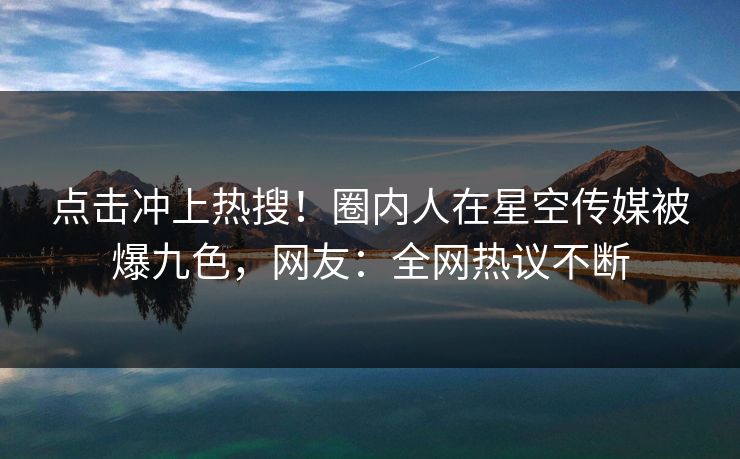 点击冲上热搜！圈内人在星空传媒被爆九色，网友：全网热议不断