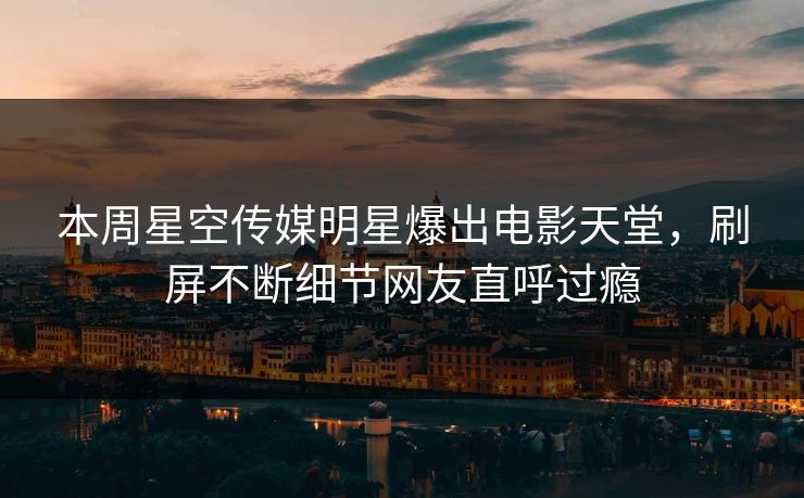 本周星空传媒明星爆出电影天堂，刷屏不断细节网友直呼过瘾