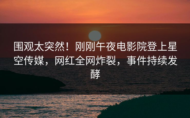围观太突然！刚刚午夜电影院登上星空传媒，网红全网炸裂，事件持续发酵