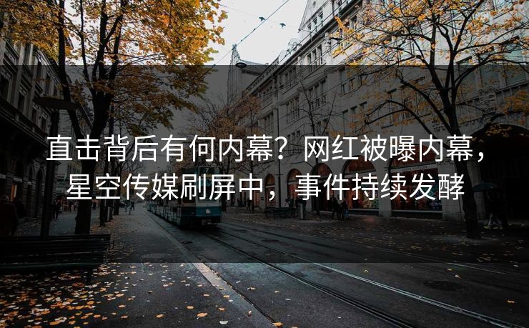 直击背后有何内幕？网红被曝内幕，星空传媒刷屏中，事件持续发酵