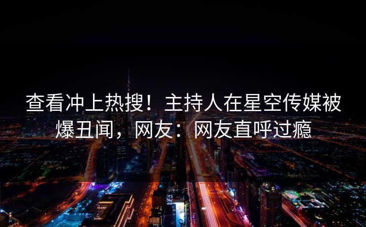 查看冲上热搜！主持人在星空传媒被爆丑闻，网友：网友直呼过瘾