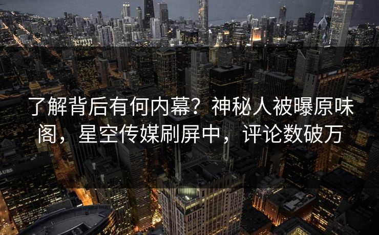 了解背后有何内幕？神秘人被曝原味阁，星空传媒刷屏中，评论数破万