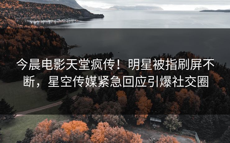 今晨电影天堂疯传！明星被指刷屏不断，星空传媒紧急回应引爆社交圈