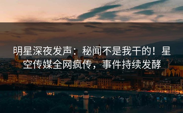 明星深夜发声：秘闻不是我干的！星空传媒全网疯传，事件持续发酵