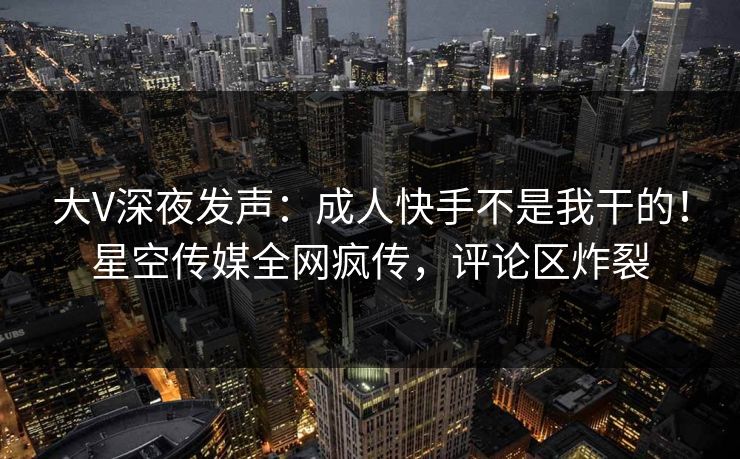 大V深夜发声：成人快手不是我干的！星空传媒全网疯传，评论区炸裂