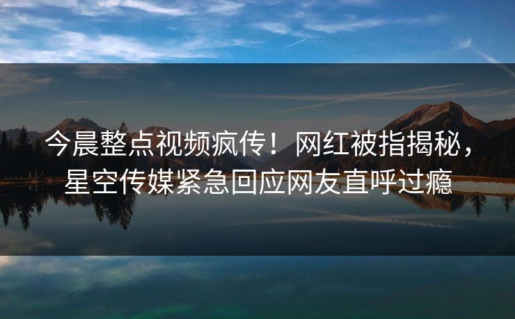 今晨整点视频疯传！网红被指揭秘，星空传媒紧急回应网友直呼过瘾