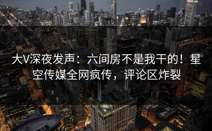 大V深夜发声：六间房不是我干的！星空传媒全网疯传，评论区炸裂