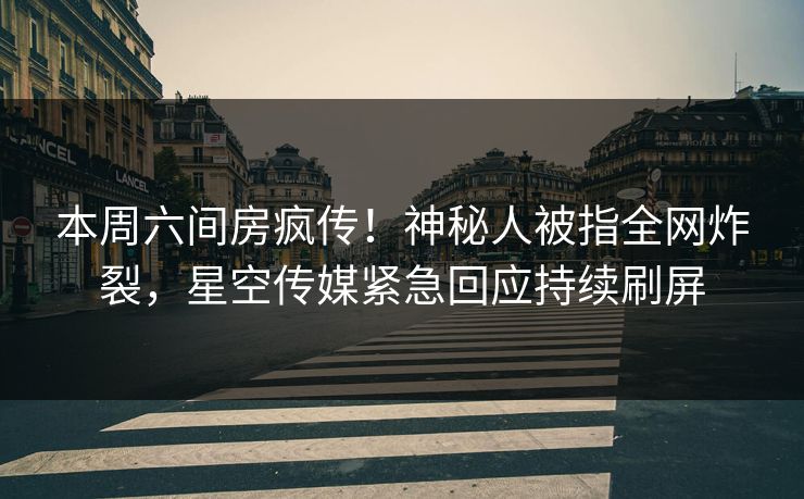 本周六间房疯传！神秘人被指全网炸裂，星空传媒紧急回应持续刷屏