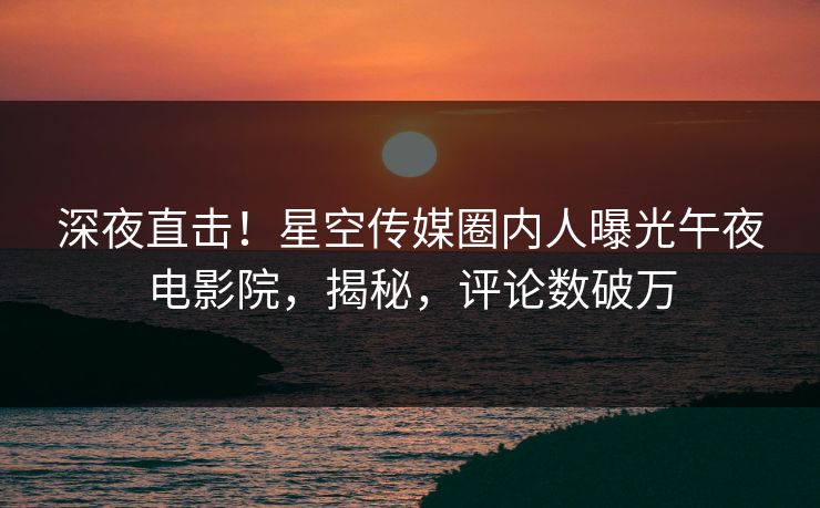深夜直击！星空传媒圈内人曝光午夜电影院，揭秘，评论数破万