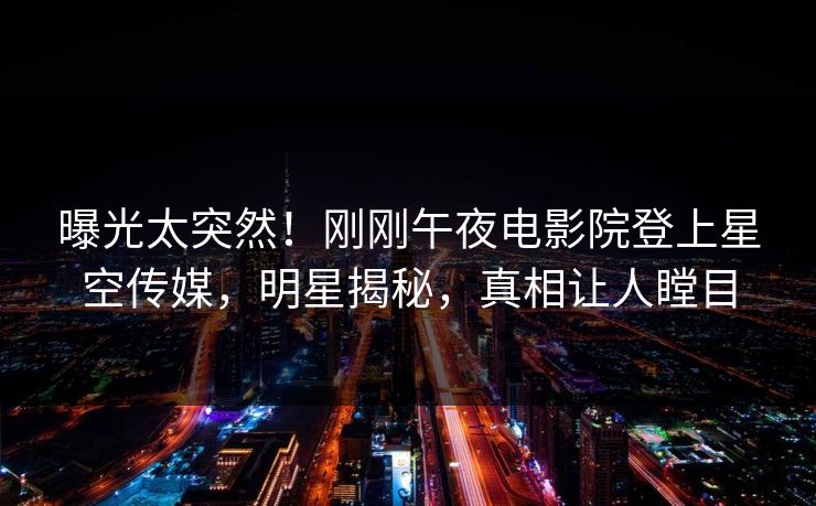 曝光太突然！刚刚午夜电影院登上星空传媒，明星揭秘，真相让人瞠目