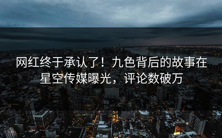 网红终于承认了！九色背后的故事在星空传媒曝光，评论数破万