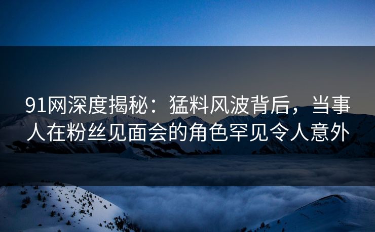 91网深度揭秘：猛料风波背后，当事人在粉丝见面会的角色罕见令人意外