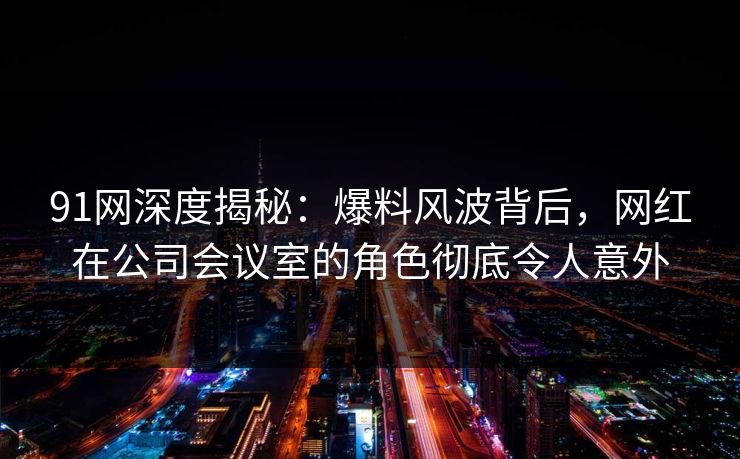 91网深度揭秘：爆料风波背后，网红在公司会议室的角色彻底令人意外