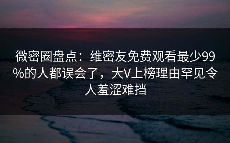 微密圈盘点：维密友免费观看最少99%的人都误会了，大V上榜理由罕见令人羞涩难挡