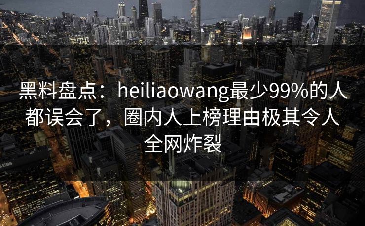 黑料盘点：heiliaowang最少99%的人都误会了，圈内人上榜理由极其令人全网炸裂