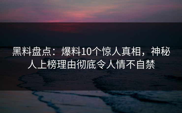 黑料盘点：爆料10个惊人真相，神秘人上榜理由彻底令人情不自禁