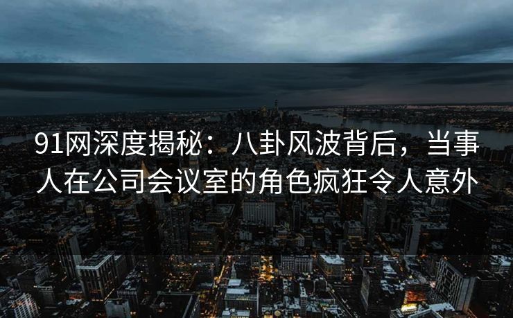 91网深度揭秘：八卦风波背后，当事人在公司会议室的角色疯狂令人意外