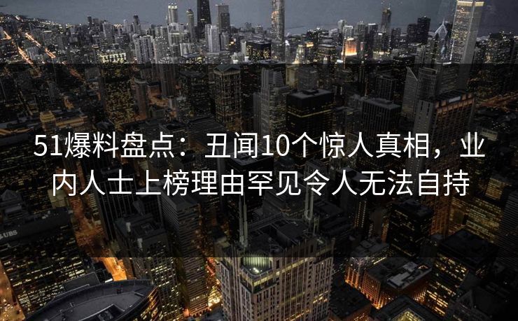 51爆料盘点：丑闻10个惊人真相，业内人士上榜理由罕见令人无法自持