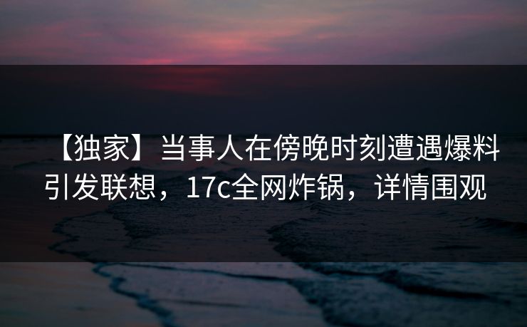 【独家】当事人在傍晚时刻遭遇爆料引发联想，17c全网炸锅，详情围观